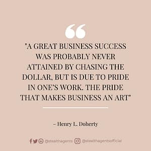 A great business success was probably never attained by chasing the dollar, but is due to pride in one’s work. The pride that makes business an art – Henry L. Doherty