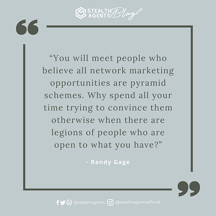  “You will meet people who believe all network marketing opportunities are pyramid schemes. Why spend all your time trying to convince them otherwise when there are legions of people who are open to what you have?” - Randy Gage 