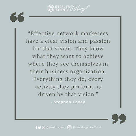 “Effective network marketers have a clear vision and passion for that vision. They know what they want to achieve where they see themselves in their business organization. Everything they do, every activity they perform, is driven by that vision.” - Stephen Covey