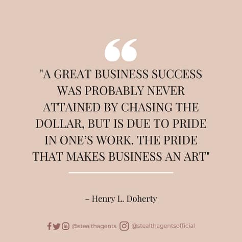 A great business success was probably never attained by chasing the dollar, but is due to pride in one’s work. The pride that makes business an art – Henry L. Doherty
